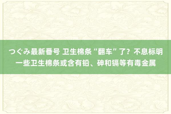 つぐみ最新番号 卫生棉条“翻车”了？不息标明一些卫生棉条或含有铅、砷和镉等有毒金属