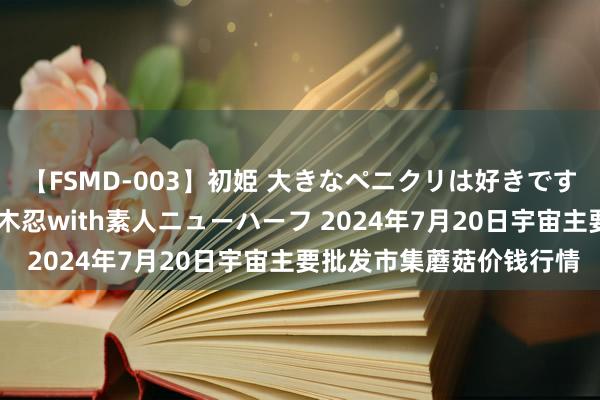 【FSMD-003】初姫 大きなペニクリは好きですか！？ ニューハーフ笠木忍with素人ニューハーフ 2024年7月20日宇宙主要批发市集蘑菇价钱行情