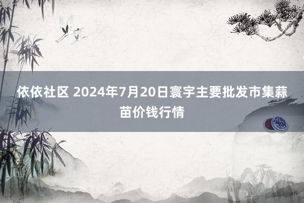 依依社区 2024年7月20日寰宇主要批发市集蒜苗价钱行情