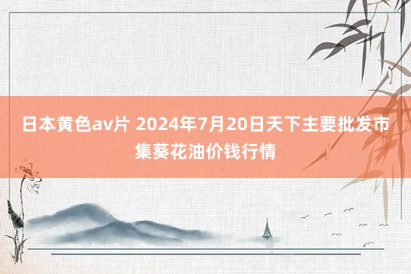 日本黄色av片 2024年7月20日天下主要批发市集葵花油价钱行情