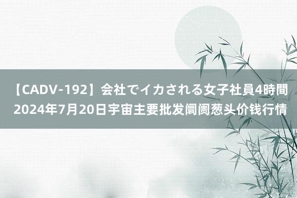 【CADV-192】会社でイカされる女子社員4時間 2024年7月20日宇宙主要批发阛阓葱头价钱行情