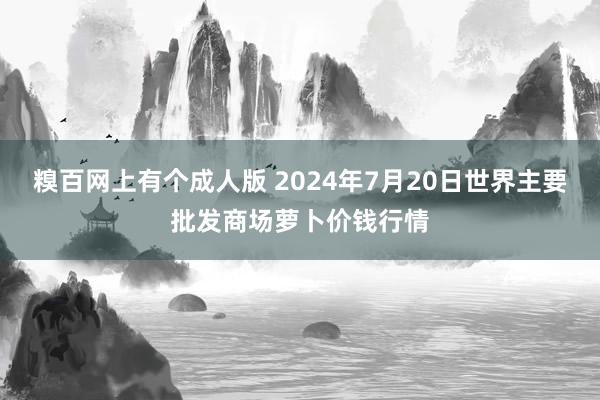 糗百网上有个成人版 2024年7月20日世界主要批发商场萝卜价钱行情