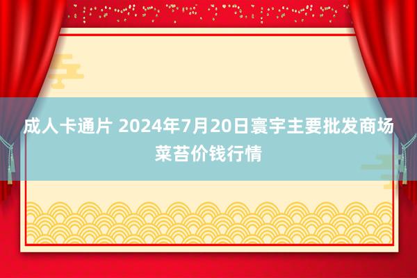 成人卡通片 2024年7月20日寰宇主要批发商场菜苔价钱行情