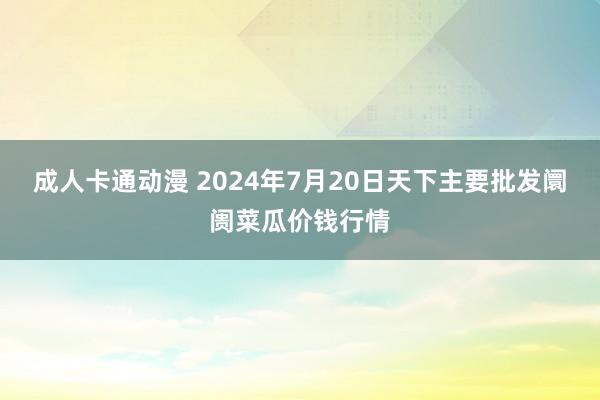 成人卡通动漫 2024年7月20日天下主要批发阛阓菜瓜价钱行情