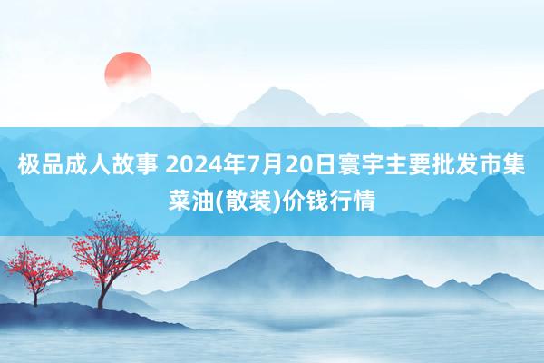 极品成人故事 2024年7月20日寰宇主要批发市集菜油(散装)价钱行情