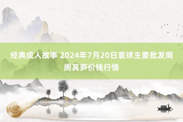 经典成人故事 2024年7月20日寰球主要批发阛阓莴笋价钱行情