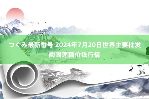 つぐみ最新番号 2024年7月20日世界主要批发阛阓莲藕价钱行情