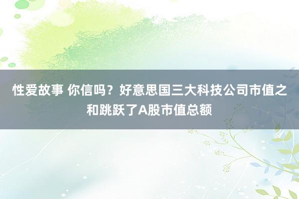 性爱故事 你信吗？好意思国三大科技公司市值之和跳跃了A股市值总额