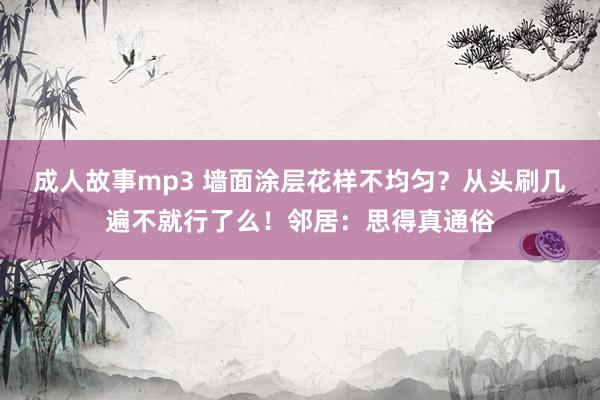 成人故事mp3 墙面涂层花样不均匀？从头刷几遍不就行了么！邻居：思得真通俗