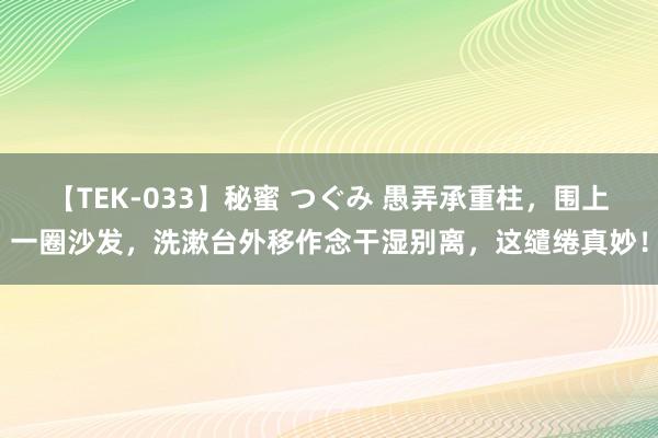 【TEK-033】秘蜜 つぐみ 愚弄承重柱，围上一圈沙发，洗漱台外移作念干湿别离，这缱绻真妙！