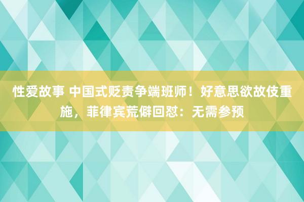 性爱故事 中国式贬责争端班师！好意思欲故伎重施，菲律宾荒僻回怼：无需参预