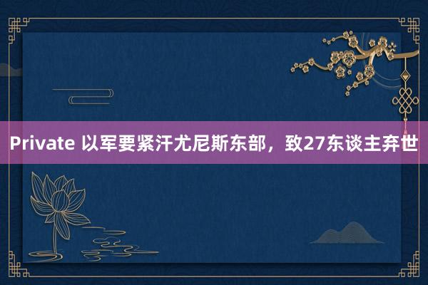 Private 以军要紧汗尤尼斯东部，致27东谈主弃世