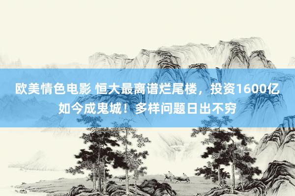 欧美情色电影 恒大最离谱烂尾楼，投资1600亿如今成鬼城！多样问题日出不穷