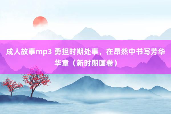 成人故事mp3 勇担时期处事，在昂然中书写芳华华章（新时期画卷）