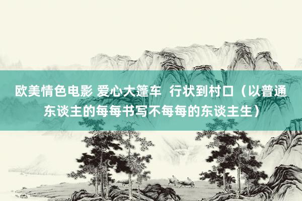 欧美情色电影 爱心大篷车  行状到村口（以普通东谈主的每每书写不每每的东谈主生）