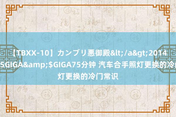 【TBXX-10】カンブリ悪御殿</a>2014-04-25GIGA&$GIGA75分钟 汽车合手照灯更换的冷门常识