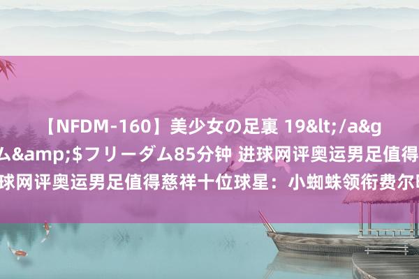 【NFDM-160】美少女の足裏 19</a>2010-01-05フリーダム&$フリーダム85分钟 进球网评奥运男足值得慈祥十位球星：小蜘蛛领衔费尔明库巴西在列