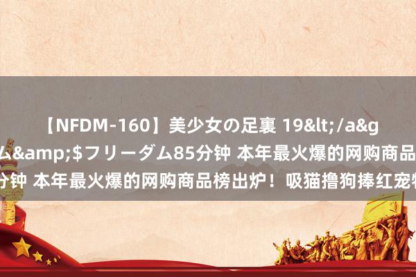 【NFDM-160】美少女の足裏 19</a>2010-01-05フリーダム&$フリーダム85分钟 本年最火爆的网购商品榜出炉！吸猫撸狗捧红宠物经济