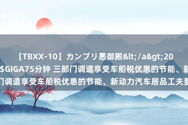 【TBXX-10】カンブリ悪御殿</a>2014-04-25GIGA&$GIGA75分钟 三部门调遣享受车船税优惠的节能、新动力汽车居品工夫要求