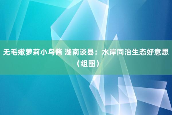 无毛嫩萝莉小鸟酱 湖南谈县：水岸同治生态好意思（组图）