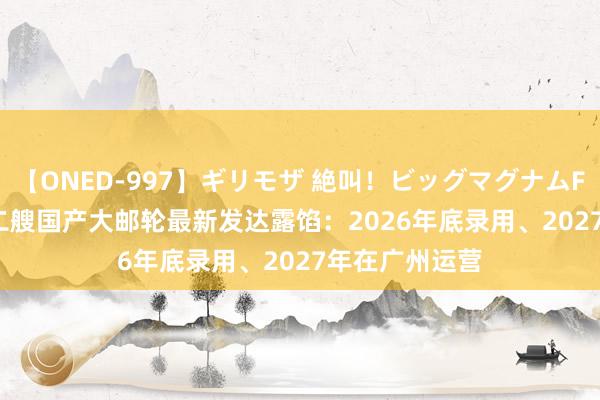 【ONED-997】ギリモザ 絶叫！ビッグマグナムFUCK Ami 第二艘国产大邮轮最新发达露馅：2026年底录用、2027年在广州运营