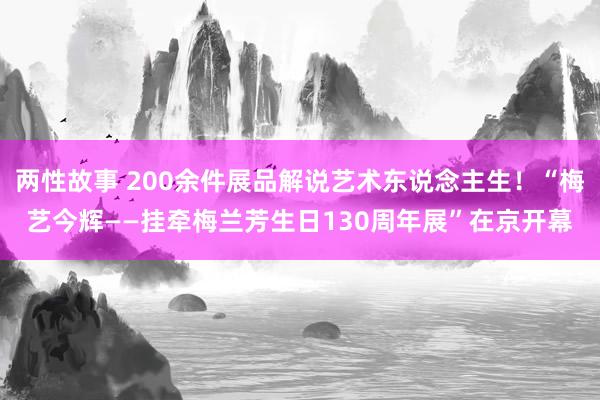 两性故事 200余件展品解说艺术东说念主生！“梅艺今辉——挂牵梅兰芳生日130周年展”在京开幕