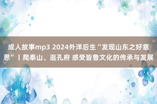 成人故事mp3 2024外洋后生“发现山东之好意思”丨爬泰山、逛孔府 感受皆鲁文化的传承与发展