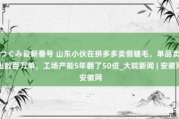 つぐみ最新番号 山东小伙在拼多多卖假睫毛，单品卖出数百万单，工场产能5年翻了50倍_大皖新闻 | 安徽网