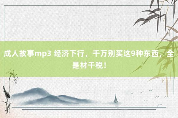 成人故事mp3 经济下行，千万别买这9种东西，全是材干税！