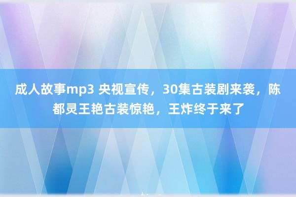 成人故事mp3 央视宣传，30集古装剧来袭，陈都灵王艳古装惊艳，王炸终于来了