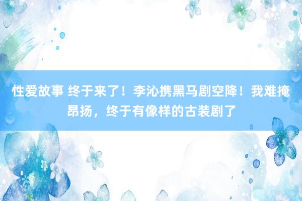 性爱故事 终于来了！李沁携黑马剧空降！我难掩昂扬，终于有像样的古装剧了