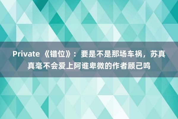 Private 《错位》：要是不是那场车祸，苏真真毫不会爱上阿谁卑微的作者顾己鸣