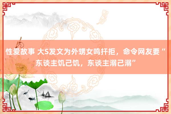 性爱故事 大S发文为外甥女鸣扞拒，命令网友要“东谈主饥己饥，东谈主溺己溺”