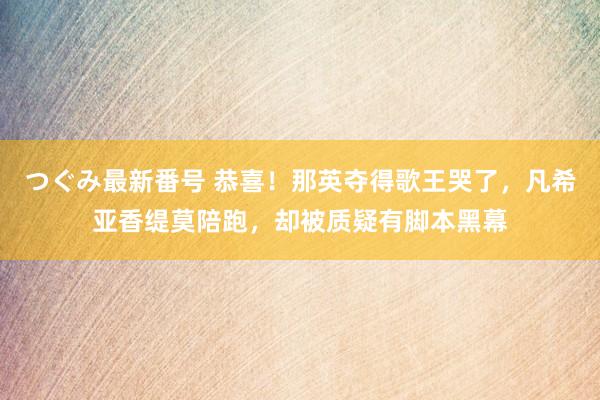 つぐみ最新番号 恭喜！那英夺得歌王哭了，凡希亚香缇莫陪跑，却被质疑有脚本黑幕