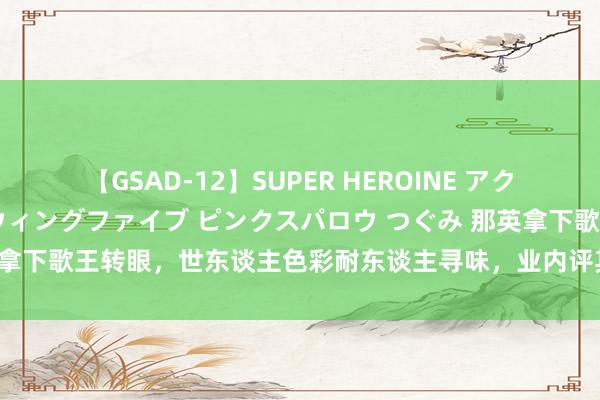 【GSAD-12】SUPER HEROINE アクションウォーズ 超翼戦隊ウィングファイブ ピンクスパロウ つぐみ 那英拿下歌王转眼，世东谈主色彩耐东谈主寻味，业内评其往届唱功最弱歌王