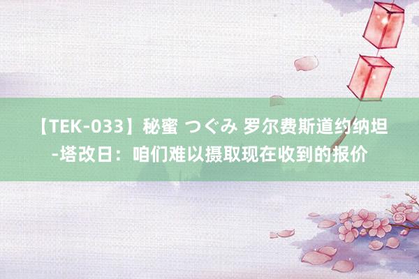 【TEK-033】秘蜜 つぐみ 罗尔费斯道约纳坦-塔改日：咱们难以摄取现在收到的报价