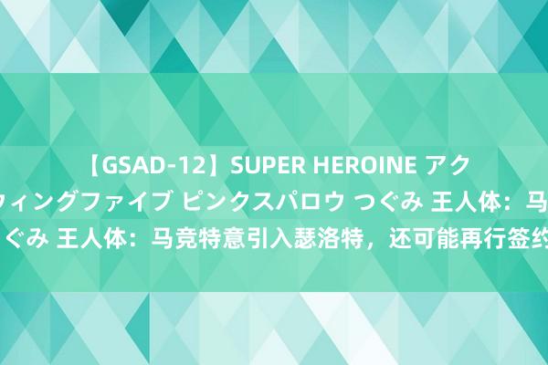 【GSAD-12】SUPER HEROINE アクションウォーズ 超翼戦隊ウィングファイブ ピンクスパロウ つぐみ 王人体：马竞特意引入瑟洛特，还可能再行签约埃尔莫索