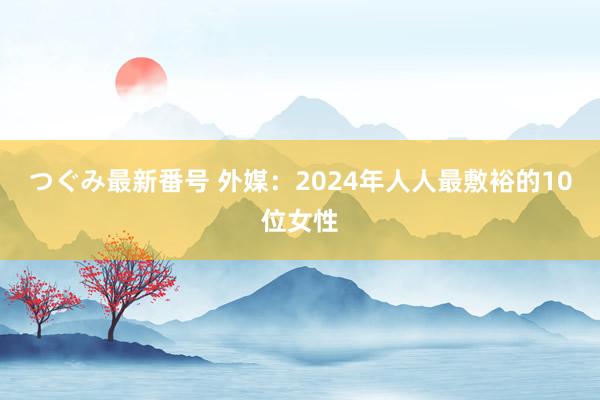 つぐみ最新番号 外媒：2024年人人最敷裕的10位女性