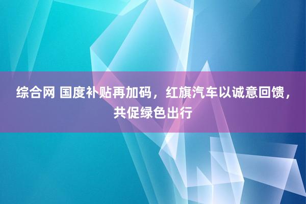 综合网 国度补贴再加码，红旗汽车以诚意回馈，共促绿色出行