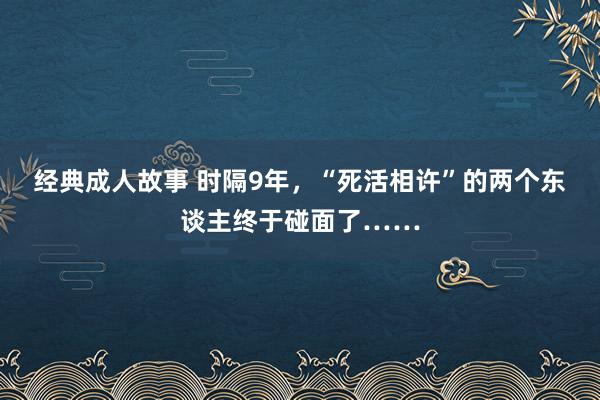 经典成人故事 时隔9年，“死活相许”的两个东谈主终于碰面了……