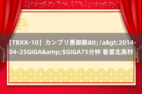 【TBXX-10】カンブリ悪御殿</a>2014-04-25GIGA&$GIGA75分钟 看望北高村