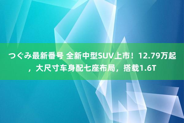 つぐみ最新番号 全新中型SUV上市！12.79万起，大尺寸车身配七座布局，搭载1.6T