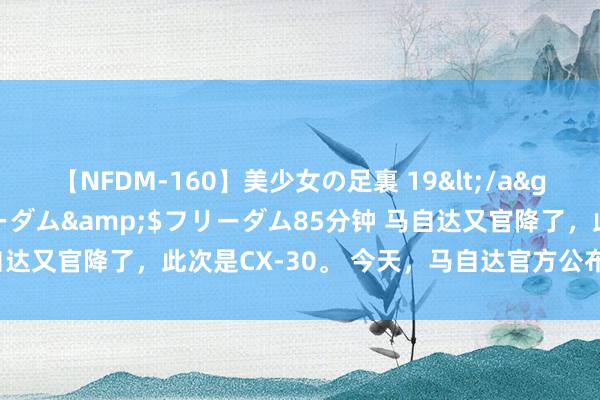 【NFDM-160】美少女の足裏 19</a>2010-01-05フリーダム&$フリーダム85分钟 马自达又官降了，此次是CX-30。 今天，马自达官方公布了新一轮的降