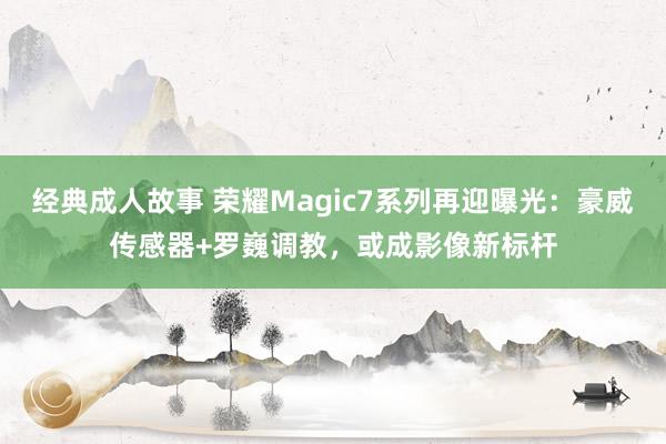 经典成人故事 荣耀Magic7系列再迎曝光：豪威传感器+罗巍调教，或成影像新标杆