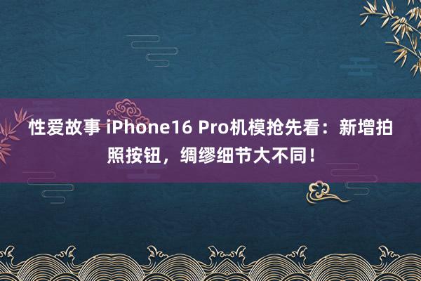 性爱故事 iPhone16 Pro机模抢先看：新增拍照按钮，绸缪细节大不同！