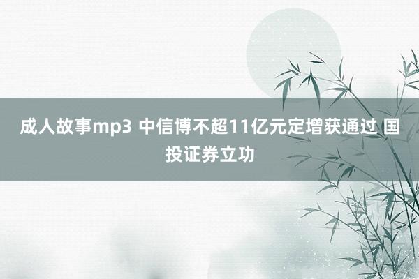 成人故事mp3 中信博不超11亿元定增获通过 国投证券立功