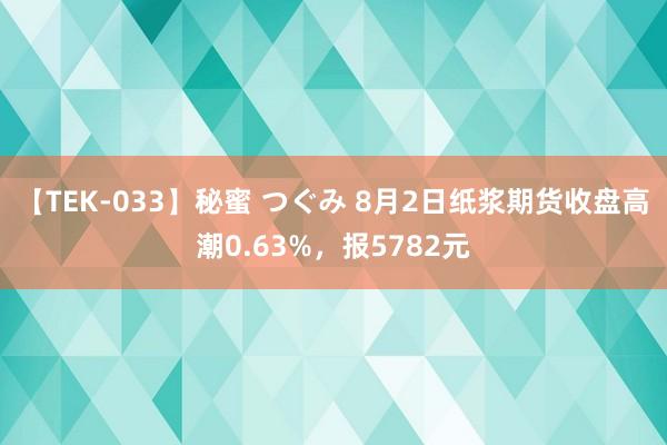 【TEK-033】秘蜜 つぐみ 8月2日纸浆期货收盘高潮0.63%，报5782元