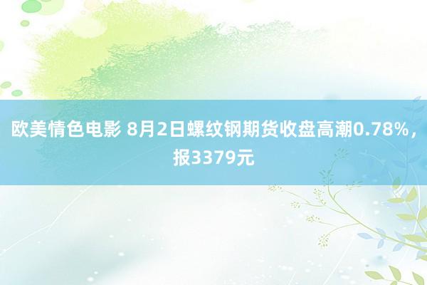 欧美情色电影 8月2日螺纹钢期货收盘高潮0.78%，报3379元