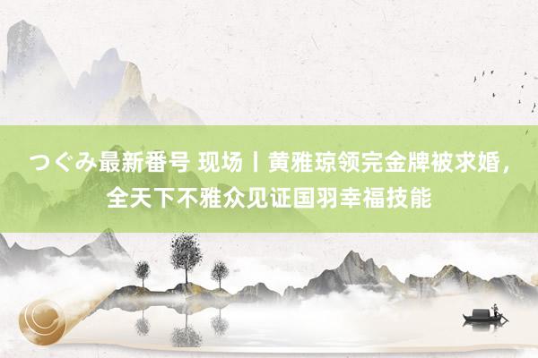 つぐみ最新番号 现场丨黄雅琼领完金牌被求婚，全天下不雅众见证国羽幸福技能