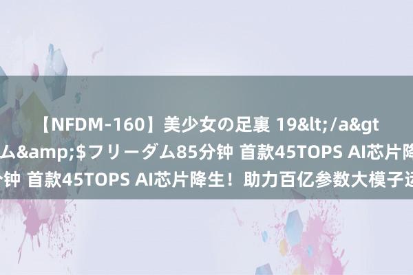 【NFDM-160】美少女の足裏 19</a>2010-01-05フリーダム&$フリーダム85分钟 首款45TOPS AI芯片降生！助力百亿参数大模子运算